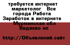 требуется интернет- маркетолог - Все города Работа » Заработок в интернете   . Мурманская обл.,Видяево нп